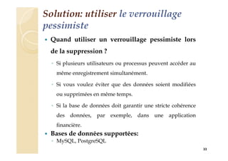Solution: utiliser le verrouillage
pessimiste
 Quand utiliser un verrouillage pessimiste lors
de la suppression ?
◦ Si plusieurs utilisateurs ou processus peuvent accéder au
même enregistrement simultanément.
◦ Si vous voulez éviter que des données soient modifiées
ou supprimées en même temps.
◦ Si la base de données doit garantir une stricte cohérence
des données, par exemple, dans une application
financière.
 Bases de données supportées:
◦ MySQL, PostgreSQL
33
 
