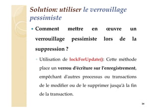 Solution: utiliser le verrouillage
pessimiste
 Comment mettre en œuvre un
verrouillage pessimiste lors de la
suppression ?
◦ Utilisation de lockForUpdate(): Cette méthode
place un verrou d'écriture sur l'enregistrement,
empêchant d'autres processus ou transactions
de le modifier ou de le supprimer jusqu'à la fin
de la transaction.
34
 