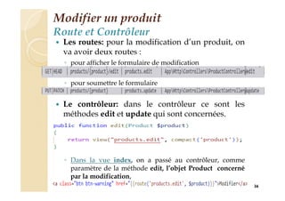 Modifier un produit
Route et Contrôleur
 Les routes: pour la modification d’un produit, on
va avoir deux routes :
◦ pour afficher le formulaire de modification
◦ pour soumettre le formulaire
 Le contrôleur: dans le contrôleur ce sont les
méthodes edit et update qui sont concernées.
◦ Dans la vue index, on a passé au contrôleur, comme
paramètre de la méthode edit, l’objet Product concerné
par la modification,
36
 