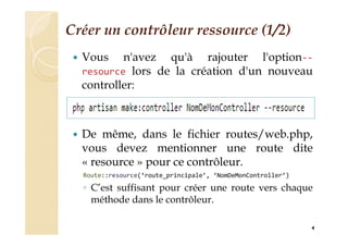 Créer un contrôleur ressource (1/2)
 Vous n'avez qu'à rajouter l'option--
resource lors de la création d'un nouveau
controller:
 De même, dans le fichier routes/web.php,
vous devez mentionner une route dite
« resource » pour ce contrôleur.
Route::resource(‘route_principale’, ‘NomDeMonController’)
◦ C’est suffisant pour créer une route vers chaque
méthode dans le contrôleur.
4
 