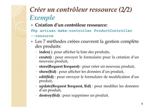 Créer un contrôleur ressource (2/2)
Exemple
 Création d’un contrôleur ressource:
Php artisan make:controller ProductController
--resource
 Les 7 méthodes créées couvrent la gestion complète
des produits:
◦ index( ): pour afficher la liste des produits,
◦ create() : pour envoyer le formulaire pour la création d’un
nouveau produit,
◦ store(Request $request) : pour créer un nouveau produit,
◦ show($id) : pour afficher les données d’un produit,
◦ edit($id) : pour envoyer le formulaire de modification d’un
produit,
◦ update(Request $request, $id) : pour modifier les données
d’un produit,
◦ destroy($id) : pour supprimer un produit.
5
 