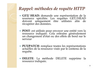 Rappel: méthodes de requête HTTP
 GET/ HEAD: demande une représentation de la
ressource spécifiée. Les requêtes GET/HEAD
doivent uniquement être utilisées afin de
récupérer des données.
 POST: est utilisée pour envoyer une entité vers la
ressource indiquée. Cela entraîne généralement
un changement d'état ou des effets de bord sur le
serveur
 PUT/PATCH: remplace toutes les représentations
actuelles de la ressource visée par le contenu de la
requête.
 DELETE: La méthode DELETE supprime la
ressource indiquée.
7
 