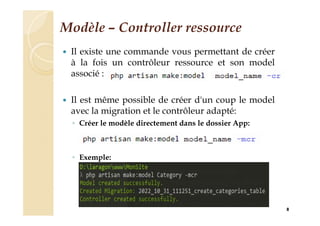 Modèle – Controller ressource
 Il existe une commande vous permettant de créer
à la fois un contrôleur ressource et son model
associé :
 Il est même possible de créer d'un coup le model
avec la migration et le contrôleur adapté:
◦ Créer le modèle directement dans le dossier App:
◦ Exemple:
8
 