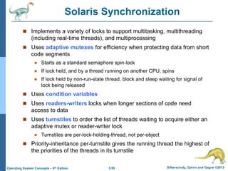 5.59 Silberschatz, Galvin and Gagne ©2013
Operating System Concepts – 9th Edition
Solaris Synchronization
 Implements a variety of locks to support multitasking, multithreading
(including real-time threads), and multiprocessing
 Uses adaptive mutexes for efficiency when protecting data from short
code segments
 Starts as a standard semaphore spin-lock
 If lock held, and by a thread running on another CPU, spins
 If lock held by non-run-state thread, block and sleep waiting for signal of
lock being released
 Uses condition variables
 Uses readers-writers locks when longer sections of code need
access to data
 Uses turnstiles to order the list of threads waiting to acquire either an
adaptive mutex or reader-writer lock
 Turnstiles are per-lock-holding-thread, not per-object
 Priority-inheritance per-turnstile gives the running thread the highest of
the priorities of the threads in its turnstile
 