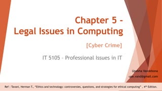 Chapter 5 -
Legal Issues in Computing
IT 5105 – Professional Issues in IT
Upekha Vandebona
upe.vand@gmail.com
Ref : Tavani, Herman T., “Ethics and technology: controversies, questions, and strategies for ethical computing” , 4th Edition.
[Cyber Crime]
 