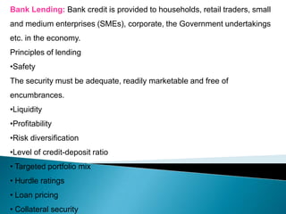 Bank Lending: Bank credit is provided to households, retail traders, small
and medium enterprises (SMEs), corporate, the Government undertakings
etc. in the economy.
Principles of lending
•Safety
The security must be adequate, readily marketable and free of
encumbrances.
•Liquidity
•Profitability
•Risk diversification
•Level of credit-deposit ratio
• Targeted portfolio mix
• Hurdle ratings
• Loan pricing
• Collateral security
 