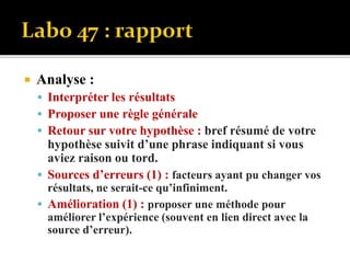  Analyse :
 Interpréter les résultats
 Proposer une règle générale
 Retour sur votre hypothèse : bref résumé de votre
hypothèse suivit d’une phrase indiquant si vous
aviez raison ou tord.
 Sources d’erreurs (1) : facteurs ayant pu changer vos
résultats, ne serait-ce qu’infiniment.
 Amélioration (1) : proposer une méthode pour
améliorer l’expérience (souvent en lien direct avec la
source d’erreur).
 