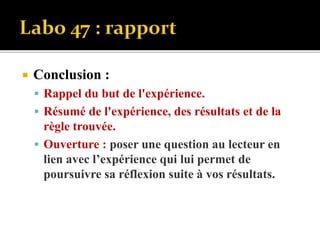  Conclusion :
 Rappel du but de l'expérience.
 Résumé de l'expérience, des résultats et de la
règle trouvée.
 Ouverture : poser une question au lecteur en
lien avec l’expérience qui lui permet de
poursuivre sa réflexion suite à vos résultats.
 