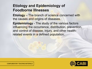 COMPLIMENTARY TEACHING MATERIALS
Etiology – The branch of science concerned with
the causes and origins of diseases.
Epidemiology - The study of the various factors
influencing the occurrence, distribution, prevention,
and control of disease, injury, and other health-
related events in a defined population.
Etiology and Epidemiology of
Foodborne Illnesses
 