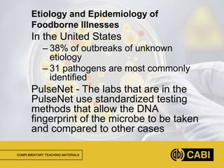 COMPLIMENTARY TEACHING MATERIALS
In the United States
– 38% of outbreaks of unknown
etiology
– 31 pathogens are most commonly
identified
PulseNet - The labs that are in the
PulseNet use standardized testing
methods that allow the DNA
fingerprint of the microbe to be taken
and compared to other cases
Etiology and Epidemiology of
Foodborne Illnesses
 