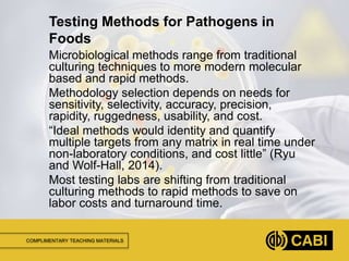 COMPLIMENTARY TEACHING MATERIALS
Microbiological methods range from traditional
culturing techniques to more modern molecular
based and rapid methods.
Methodology selection depends on needs for
sensitivity, selectivity, accuracy, precision,
rapidity, ruggedness, usability, and cost.
“Ideal methods would identity and quantify
multiple targets from any matrix in real time under
non-laboratory conditions, and cost little” (Ryu
and Wolf-Hall, 2014).
Most testing labs are shifting from traditional
culturing methods to rapid methods to save on
labor costs and turnaround time.
Testing Methods for Pathogens in
Foods
 
