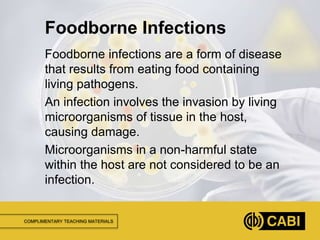 COMPLIMENTARY TEACHING MATERIALS
Foodborne infections are a form of disease
that results from eating food containing
living pathogens.
An infection involves the invasion by living
microorganisms of tissue in the host,
causing damage.
Microorganisms in a non-harmful state
within the host are not considered to be an
infection.
Foodborne Infections
 