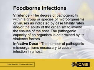 COMPLIMENTARY TEACHING MATERIALS
Virulence - The degree of pathogenicity
within a group or species of microorganisms
or viruses as indicated by case fatality rates
and/or the ability of the organism to invade
the tissues of the host. The pathogenic
capacity of an organism is determined by its
virulence factors.
Infective Dose - The number of pathogenic
microorganisms necessary to cause
infection in a host.
Foodborne Infections
 