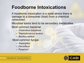 COMPLIMENTARY TEACHING MATERIALS
A foodborne intoxication is a state where there is
damage to a consumer (host) from a chemical
consumed.
Microbial toxins tend to be secondary metabolites.
Most common bacterial
– Clostridium botulinum
– Staphylococcus aureus
– Bacillus cereus
Most common fungal
– Aspergillus
– Penicillium
– Fusarium
Foodborne Intoxications
 