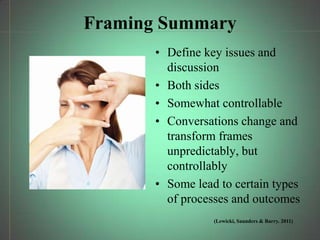 Framing Summary
       • Define key issues and
         discussion
       • Both sides
       • Somewhat controllable
       • Conversations change and
         transform frames
         unpredictably, but
         controllably
       • Some lead to certain types
         of processes and outcomes
                  (Lewicki, Saunders & Barry. 2011)
 