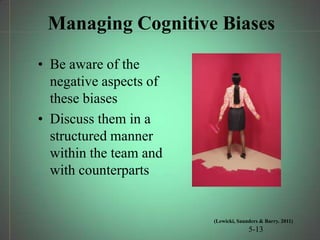 Managing Cognitive Biases

• Be aware of the
  negative aspects of
  these biases
• Discuss them in a
  structured manner
  within the team and
  with counterparts


                        (Lewicki, Saunders & Barry. 2011)
                                      5-13
 