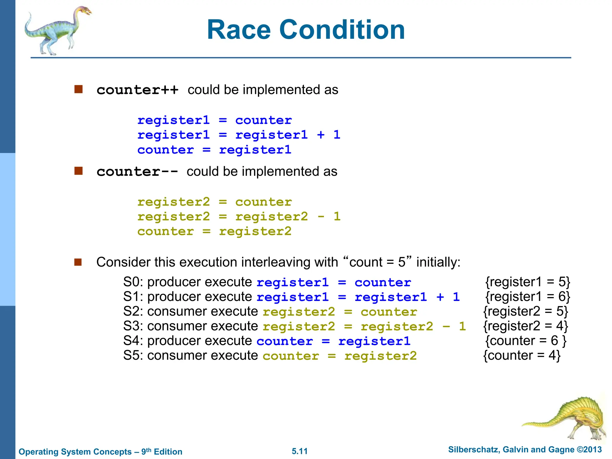 5.11 Silberschatz, Galvin and Gagne ©2013
Operating System Concepts – 9th Edition
Race Condition
 counter++ could be implemented as
register1 = counter
register1 = register1 + 1
counter = register1
 counter-- could be implemented as
register2 = counter
register2 = register2 - 1
counter = register2
 Consider this execution interleaving with “count = 5” initially:
S0: producer execute register1 = counter {register1 = 5}
S1: producer execute register1 = register1 + 1 {register1 = 6}
S2: consumer execute register2 = counter {register2 = 5}
S3: consumer execute register2 = register2 – 1 {register2 = 4}
S4: producer execute counter = register1 {counter = 6 }
S5: consumer execute counter = register2 {counter = 4}
 