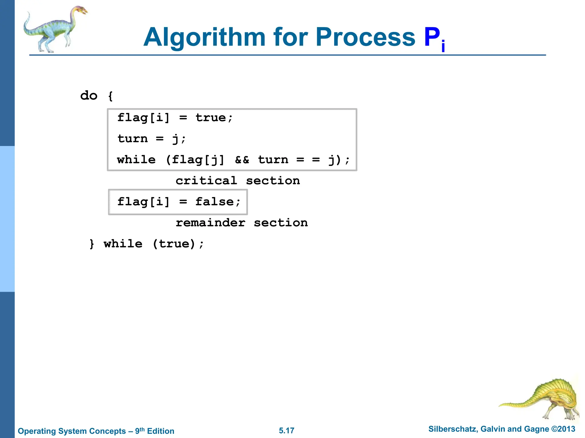 5.17 Silberschatz, Galvin and Gagne ©2013
Operating System Concepts – 9th Edition
Algorithm for Process Pi
do {
flag[i] = true;
turn = j;
while (flag[j] && turn = = j);
critical section
flag[i] = false;
remainder section
} while (true);
 