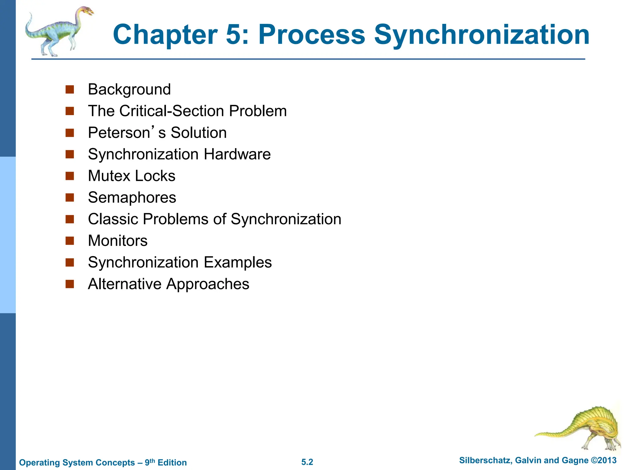 5.2 Silberschatz, Galvin and Gagne ©2013
Operating System Concepts – 9th Edition
Chapter 5: Process Synchronization
 Background
 The Critical-Section Problem
 Peterson’s Solution
 Synchronization Hardware
 Mutex Locks
 Semaphores
 Classic Problems of Synchronization
 Monitors
 Synchronization Examples
 Alternative Approaches
 