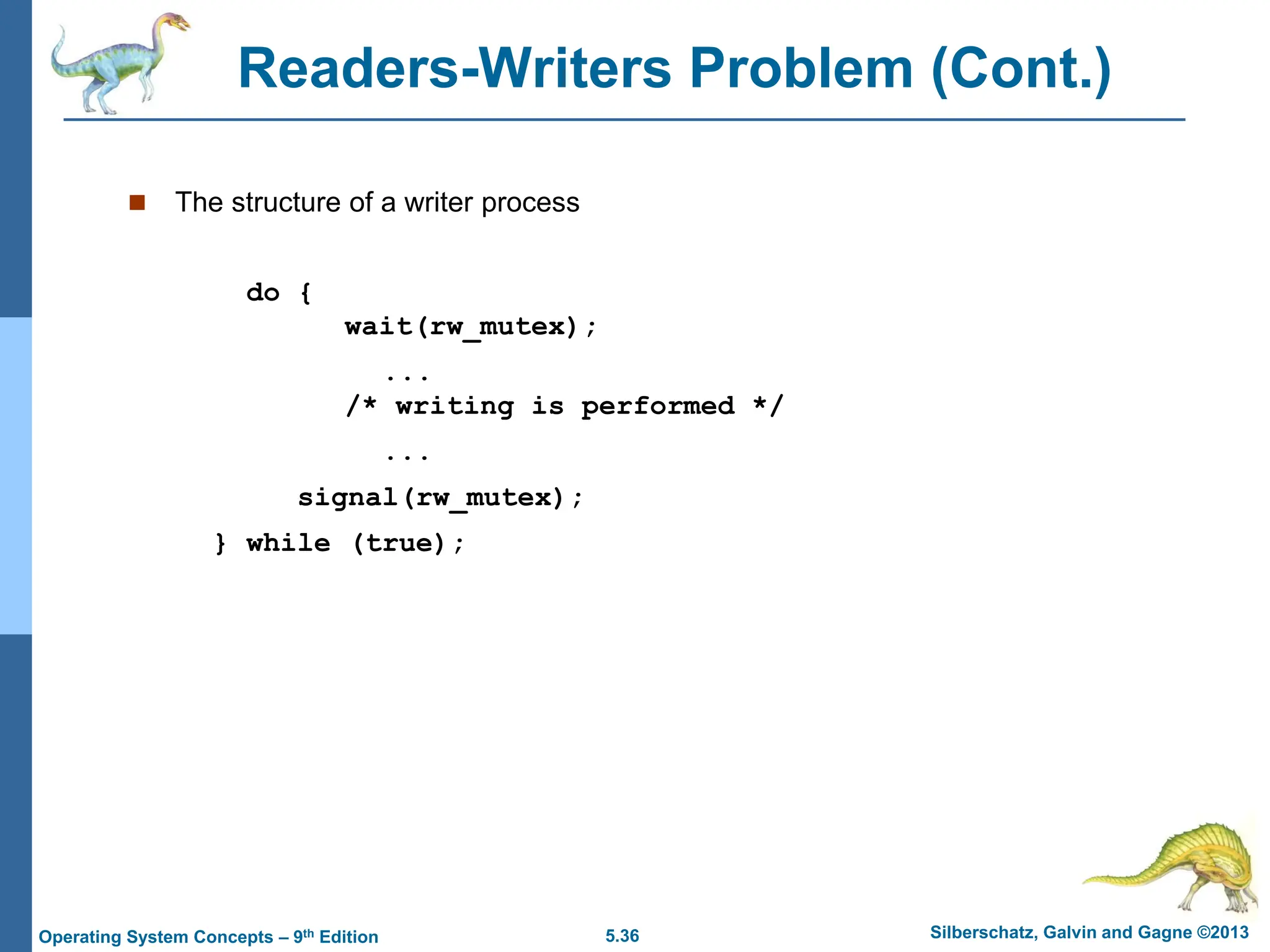 5.36 Silberschatz, Galvin and Gagne ©2013
Operating System Concepts – 9th Edition
Readers-Writers Problem (Cont.)
 The structure of a writer process
do {
wait(rw_mutex);
...
/* writing is performed */
...
signal(rw_mutex);
} while (true);
 