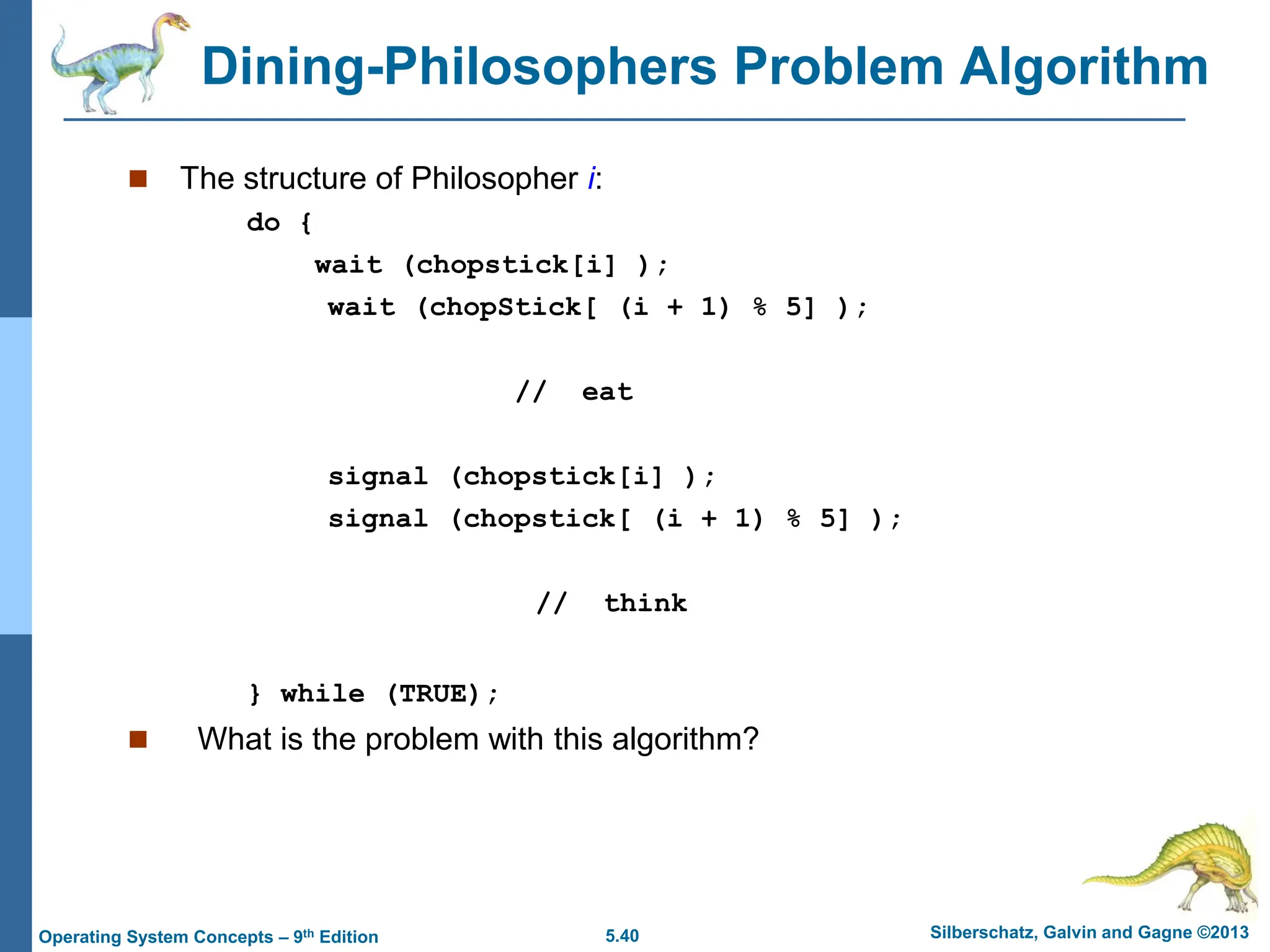 5.40 Silberschatz, Galvin and Gagne ©2013
Operating System Concepts – 9th Edition
Dining-Philosophers Problem Algorithm
 The structure of Philosopher i:
do {
wait (chopstick[i] );
wait (chopStick[ (i + 1) % 5] );
// eat
signal (chopstick[i] );
signal (chopstick[ (i + 1) % 5] );
// think
} while (TRUE);
 What is the problem with this algorithm?
 