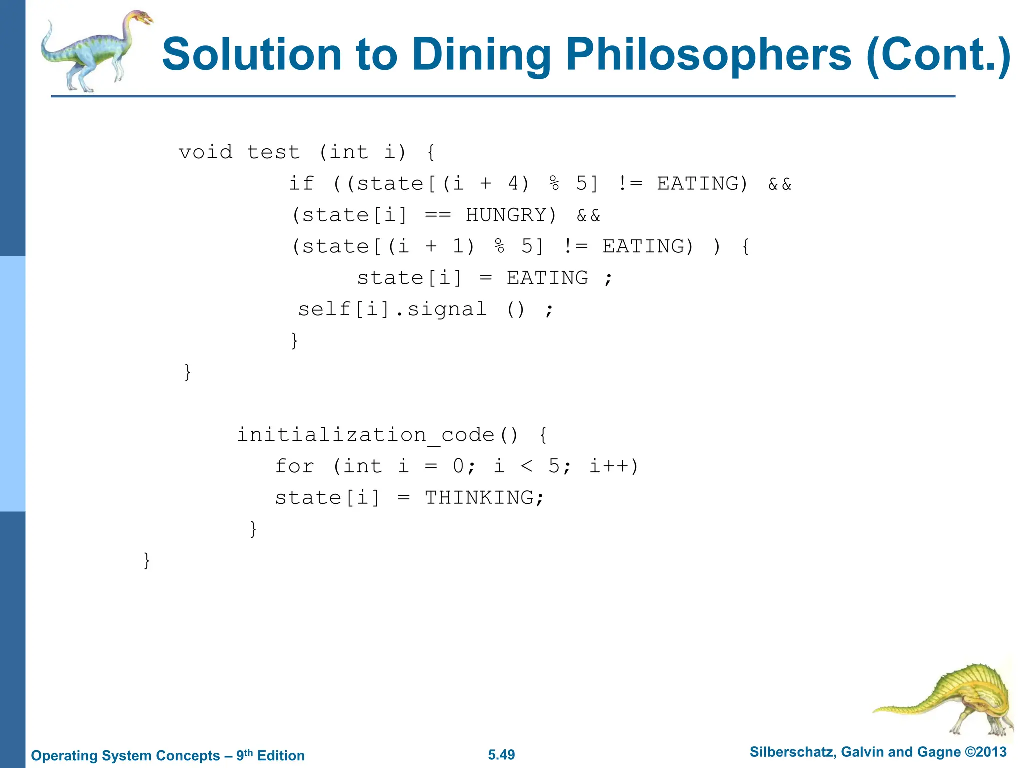 5.49 Silberschatz, Galvin and Gagne ©2013
Operating System Concepts – 9th Edition
Solution to Dining Philosophers (Cont.)
void test (int i) {
if ((state[(i + 4) % 5] != EATING) &&
(state[i] == HUNGRY) &&
(state[(i + 1) % 5] != EATING) ) {
state[i] = EATING ;
self[i].signal () ;
}
}
initialization_code() {
for (int i = 0; i < 5; i++)
state[i] = THINKING;
}
}
 