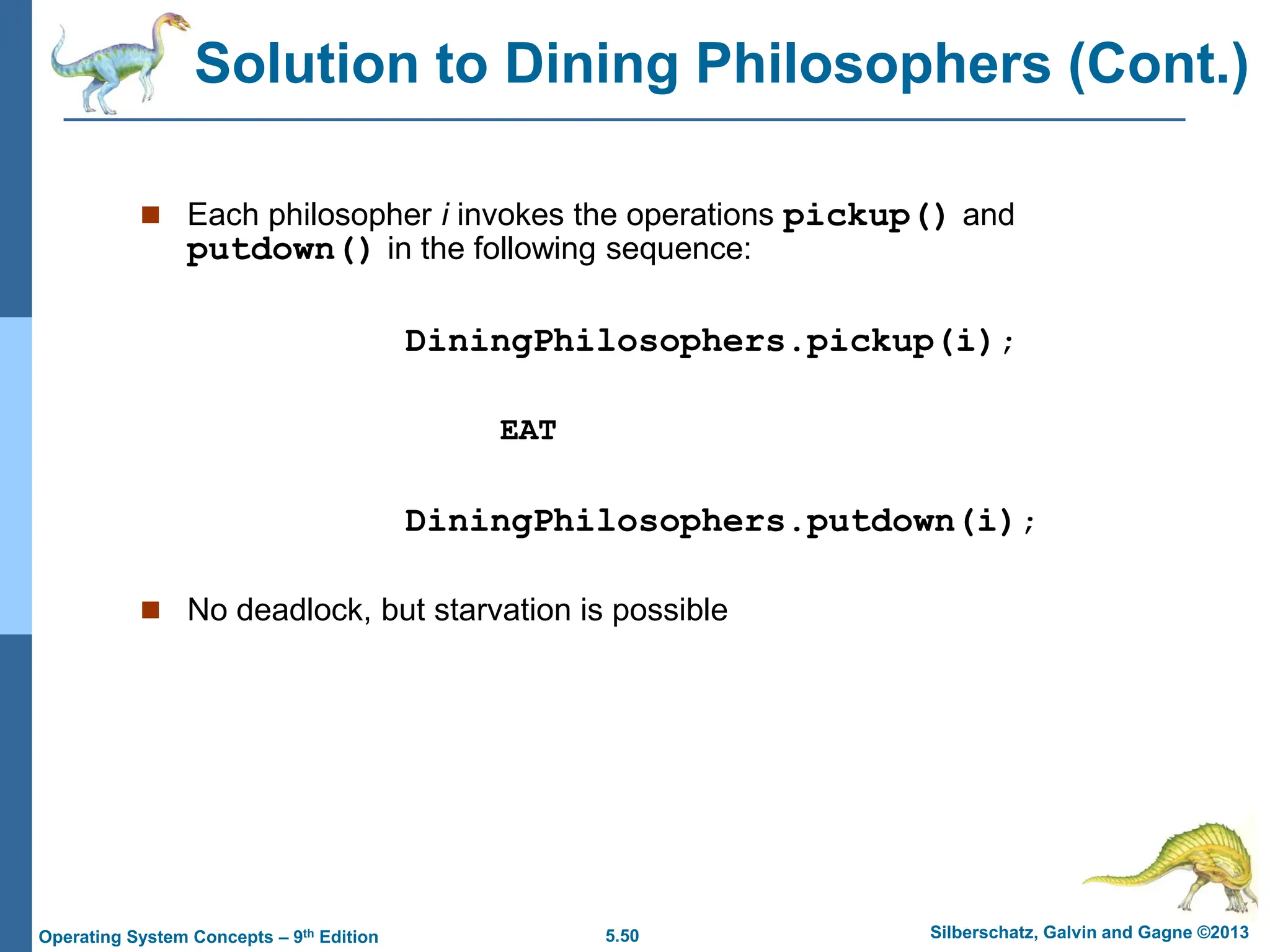 5.50 Silberschatz, Galvin and Gagne ©2013
Operating System Concepts – 9th Edition
 Each philosopher i invokes the operations pickup() and
putdown() in the following sequence:
DiningPhilosophers.pickup(i);
EAT
DiningPhilosophers.putdown(i);
 No deadlock, but starvation is possible
Solution to Dining Philosophers (Cont.)
 