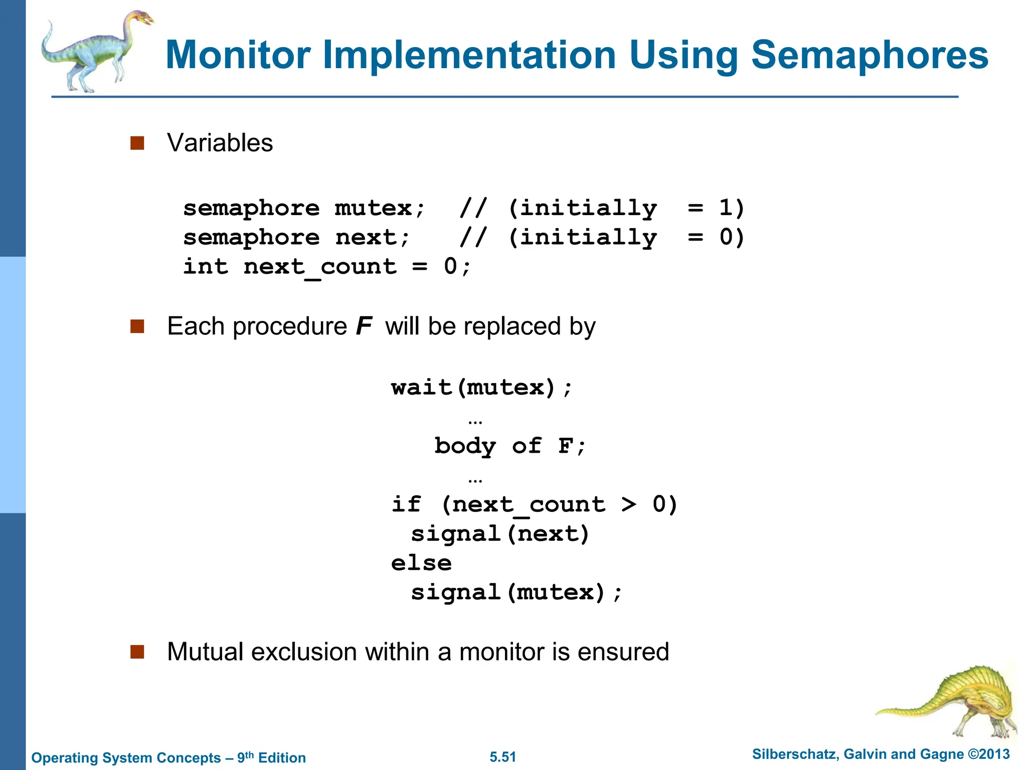 5.51 Silberschatz, Galvin and Gagne ©2013
Operating System Concepts – 9th Edition
Monitor Implementation Using Semaphores
 Variables
semaphore mutex; // (initially = 1)
semaphore next; // (initially = 0)
int next_count = 0;
 Each procedure F will be replaced by
wait(mutex);
…
body of F;
…
if (next_count > 0)
signal(next)
else
signal(mutex);
 Mutual exclusion within a monitor is ensured
 