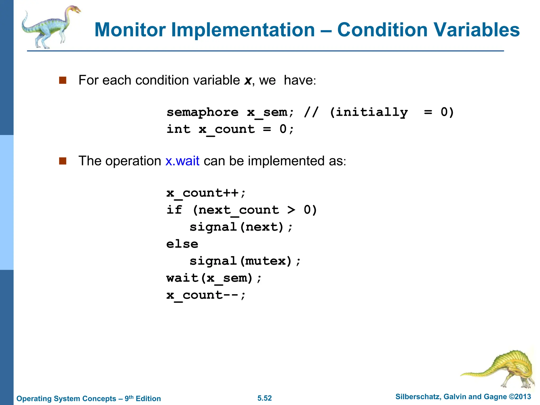 5.52 Silberschatz, Galvin and Gagne ©2013
Operating System Concepts – 9th Edition
Monitor Implementation – Condition Variables
 For each condition variable x, we have:
semaphore x_sem; // (initially = 0)
int x_count = 0;
 The operation x.wait can be implemented as:
x_count++;
if (next_count > 0)
signal(next);
else
signal(mutex);
wait(x_sem);
x_count--;
 