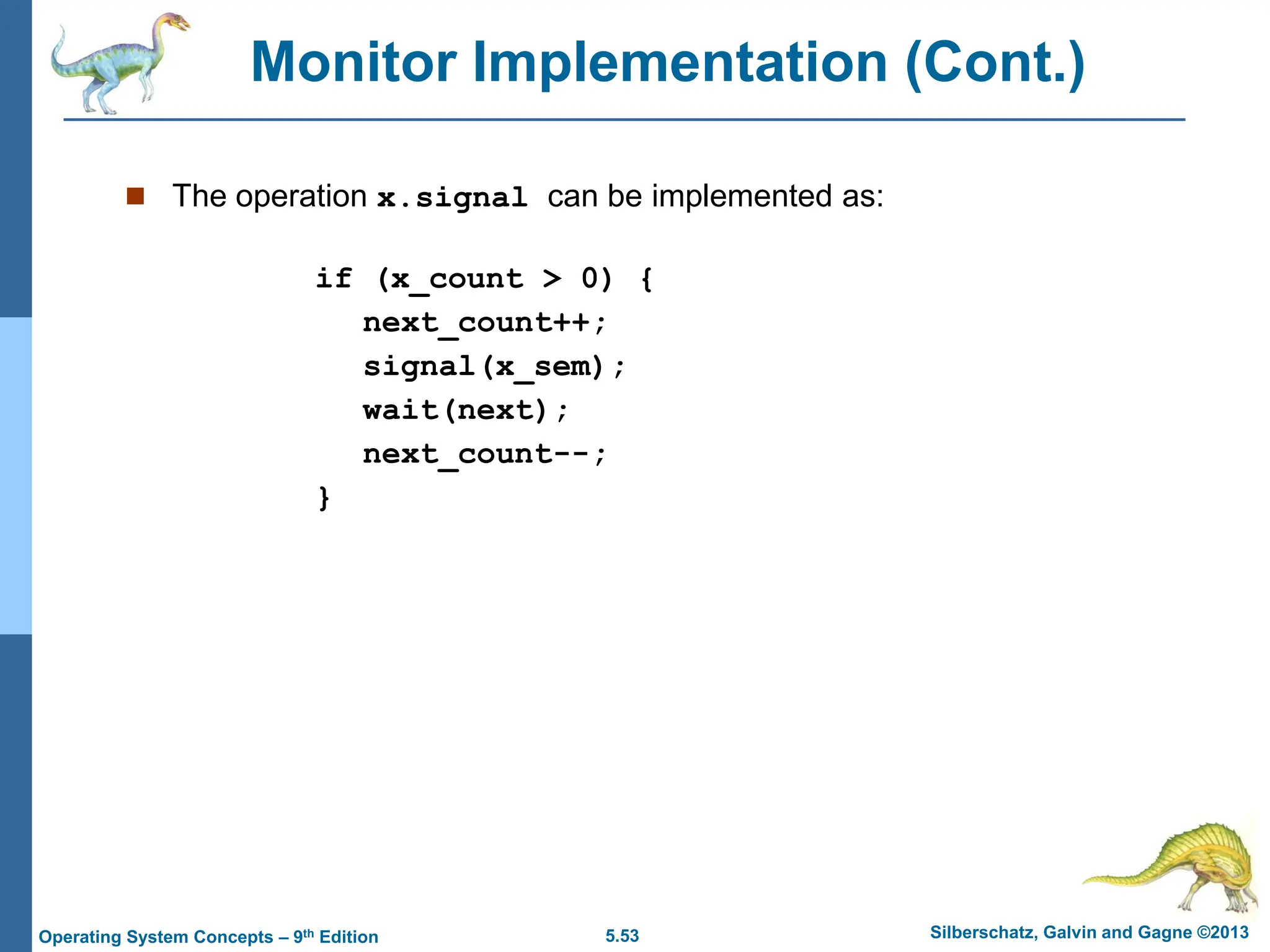 5.53 Silberschatz, Galvin and Gagne ©2013
Operating System Concepts – 9th Edition
Monitor Implementation (Cont.)
 The operation x.signal can be implemented as:
if (x_count > 0) {
next_count++;
signal(x_sem);
wait(next);
next_count--;
}
 