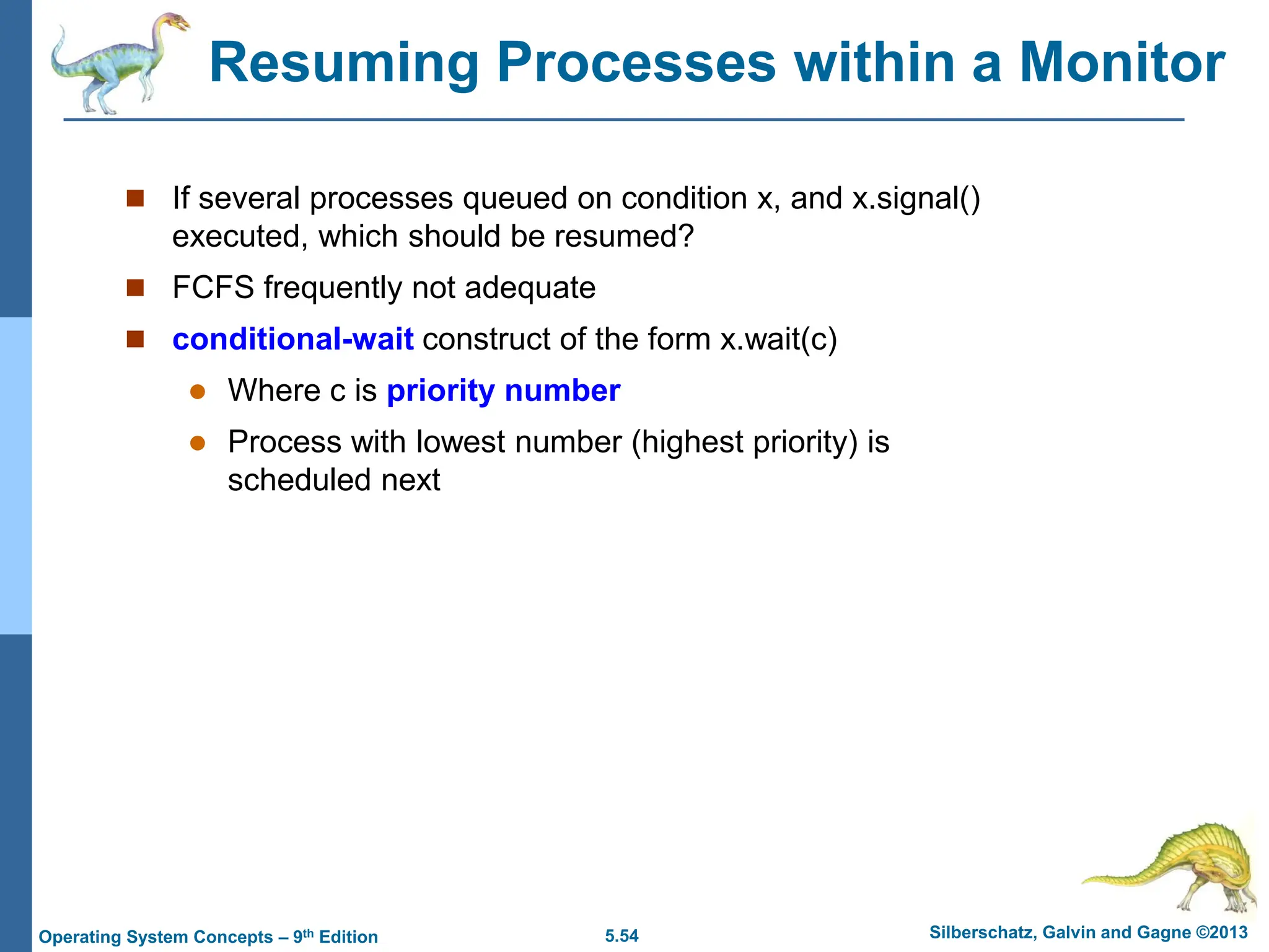5.54 Silberschatz, Galvin and Gagne ©2013
Operating System Concepts – 9th Edition
Resuming Processes within a Monitor
 If several processes queued on condition x, and x.signal()
executed, which should be resumed?
 FCFS frequently not adequate
 conditional-wait construct of the form x.wait(c)
 Where c is priority number
 Process with lowest number (highest priority) is
scheduled next
 