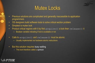 Mutex Locks
•
•
•
•

Previous solutions are complicated and generally inaccessible to application
programmers
OS designers build software tools to solve critical section problem
Simplest is mutex lock
Product critical regions with it by first acquire() a lock then release() it
– Boolean variable indicating if lock is available or not

•

Calls to acquire() and release() must be atomic
– Usually implemented via hardware atomic instructions

•

But this solution requires busy waiting
– This lock therefore called a spinlock

 