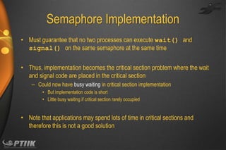 Semaphore Implementation
• Must guarantee that no two processes can execute wait() and
signal() on the same semaphore at the same time
• Thus, implementation becomes the critical section problem where the wait
and signal code are placed in the critical section
– Could now have busy waiting in critical section implementation
• But implementation code is short
• Little busy waiting if critical section rarely occupied

• Note that applications may spend lots of time in critical sections and
therefore this is not a good solution

 