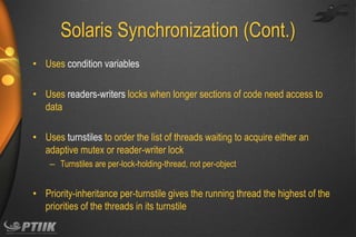 Solaris Synchronization (Cont.)
• Uses condition variables
• Uses readers-writers locks when longer sections of code need access to
data
• Uses turnstiles to order the list of threads waiting to acquire either an
adaptive mutex or reader-writer lock
– Turnstiles are per-lock-holding-thread, not per-object

• Priority-inheritance per-turnstile gives the running thread the highest of the
priorities of the threads in its turnstile

 