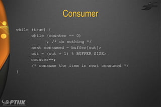 Consumer
while (true) {
while (counter == 0)
; /* do nothing */
next consumed = buffer[out];
out = (out + 1) % BUFFER SIZE;
counter--;
/* consume the item in next consumed */
}

 