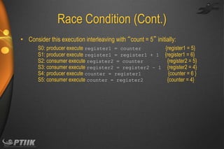 Race Condition (Cont.)
• Consider this execution interleaving with “count = 5” initially:
S0: producer execute register1 = counter
{register1 = 5}
S1: producer execute register1 = register1 + 1 {register1 = 6}
S2: consumer execute register2 = counter
{register2 = 5}
S3: consumer execute register2 = register2 – 1 {register2 = 4}
S4: producer execute counter = register1
{counter = 6 }
S5: consumer execute counter = register2
{counter = 4}

 
