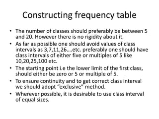 Constructing frequency table
• The number of classes should preferably be between 5
and 20. However there is no rigidity about it.
• As far as possible one should avoid values of class
intervals as 3,7,11,26….etc. preferably one should have
class intervals of either five or multiples of 5 like
10,20,25,100 etc.
• The starting point i.e the lower limit of the first class,
should either be zero or 5 or multiple of 5.
• To ensure continuity and to get correct class interval
we should adopt “exclusive” method.
• Wherever possible, it is desirable to use class interval
of equal sizes.
 
