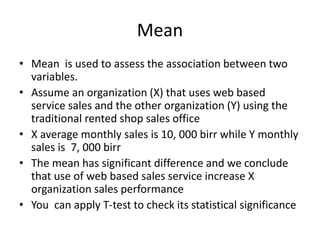 Mean
• Mean is used to assess the association between two
variables.
• Assume an organization (X) that uses web based
service sales and the other organization (Y) using the
traditional rented shop sales office
• X average monthly sales is 10, 000 birr while Y monthly
sales is 7, 000 birr
• The mean has significant difference and we conclude
that use of web based sales service increase X
organization sales performance
• You can apply T-test to check its statistical significance
 