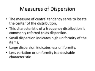 Measures of Dispersion
• The measure of central tendency serve to locate
the center of the distribution,
• This characteristic of a frequency distribution is
commonly referred to as dispersion.
• Small dispersion indicates high uniformity of the
items,
• Large dispersion indicates less uniformity.
• Less variation or uniformity is a desirable
characteristic
 