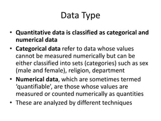 Data Type
• Quantitative data is classified as categorical and
numerical data
• Categorical data refer to data whose values
cannot be measured numerically but can be
either classified into sets (categories) such as sex
(male and female), religion, department
• Numerical data, which are sometimes termed
‘quantifiable’, are those whose values are
measured or counted numerically as quantities
• These are analyzed by different techniques
 
