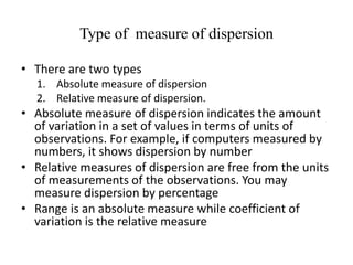 Type of measure of dispersion
• There are two types
1. Absolute measure of dispersion
2. Relative measure of dispersion.
• Absolute measure of dispersion indicates the amount
of variation in a set of values in terms of units of
observations. For example, if computers measured by
numbers, it shows dispersion by number
• Relative measures of dispersion are free from the units
of measurements of the observations. You may
measure dispersion by percentage
• Range is an absolute measure while coefficient of
variation is the relative measure
 