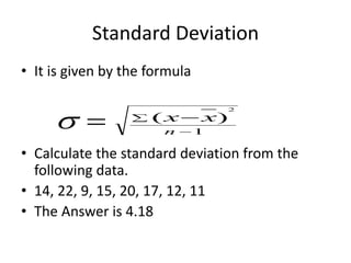 Standard Deviation
• It is given by the formula
• Calculate the standard deviation from the
following data.
• 14, 22, 9, 15, 20, 17, 12, 11
• The Answer is 4.18
1
)
(
2

 
n
x
x


 