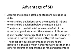Advantage of SD
• Assume the mean is 10.0, and standard deviation is
3.36.
• one standard deviation above the mean is 13.36 and
one standard deviation below the mean is 6.64.
• The standard deviation takes account of all of the
scores and provides a sensitive measure of dispersion.
• it also has the advantage that it describes the spread of
scores in a normal distribution with great precision.
• The most obvious disadvantage of the standard
deviation is that it is much harder to work out than the
other measures of dispersion like rank and percentiles
 