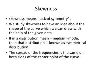 Skewness
• skewness means ‘ lack of symmetry’ .
• We study skewness to have an idea about the
shape of the curve which we can draw with
the help of the given data.
• If in a distribution mean = median =mode,
then that distribution is known as symmetrical
distribution.
• The spread of the frequencies is the same on
both sides of the center point of the curve.
 