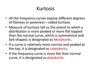 Kurtosis
• All the frequency curves expose different degrees
of flatness or peskiness – called kurtosis
• Measure of kurtosis tell us the extent to which a
distribution is more peaked or more flat topped
than the normal curve, which is symmetrical and
bell-shaped, is designated as Mesokurtic.
• If a curve is relatively more narrow and peaked at
the top, it is designated as Leptokurtic.
• If the frequency curve is more flat than normal
curve, it is designated as platykurtic.
 