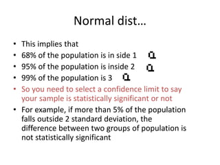 Normal dist…
• This implies that
• 68% of the population is in side 1
• 95% of the population is inside 2
• 99% of the population is 3
• So you need to select a confidence limit to say
your sample is statistically significant or not
• For example, if more than 5% of the population
falls outside 2 standard deviation, the
difference between two groups of population is
not statistically significant
 