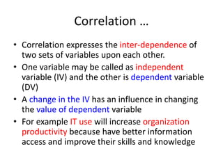 Correlation …
• Correlation expresses the inter-dependence of
two sets of variables upon each other.
• One variable may be called as independent
variable (IV) and the other is dependent variable
(DV)
• A change in the IV has an influence in changing
the value of dependent variable
• For example IT use will increase organization
productivity because have better information
access and improve their skills and knowledge
 