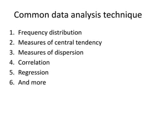 Common data analysis technique
1. Frequency distribution
2. Measures of central tendency
3. Measures of dispersion
4. Correlation
5. Regression
6. And more
 
