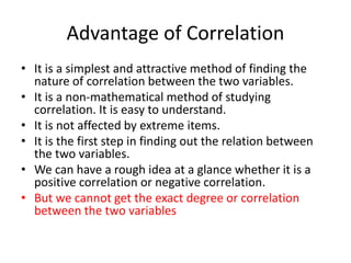 Advantage of Correlation
• It is a simplest and attractive method of finding the
nature of correlation between the two variables.
• It is a non-mathematical method of studying
correlation. It is easy to understand.
• It is not affected by extreme items.
• It is the first step in finding out the relation between
the two variables.
• We can have a rough idea at a glance whether it is a
positive correlation or negative correlation.
• But we cannot get the exact degree or correlation
between the two variables
 