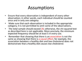 Assumptions
• Ensure that every observation is independent of every other
observation; in other words, each individual should be counted
once and in only one category.
• Make sure that each observation is included in the appropriate
category; it is not permitted to omit some of the observations.
• The total sample should exceed 20; otherwise, the chi-squared test
as described here is not applicable. More precisely, the minimum
expected frequency should be at least 5 in every use.
• Remember that showing that there is an association is not the
same as showing that there is a causal effect; for example, the
association between a healthy diet and low cholesterol does not
demonstrate that a healthy diet causes low cholesterol.
 